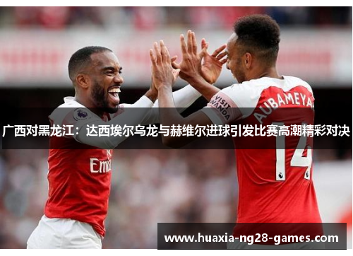 广西对黑龙江：达西埃尔乌龙与赫维尔进球引发比赛高潮精彩对决