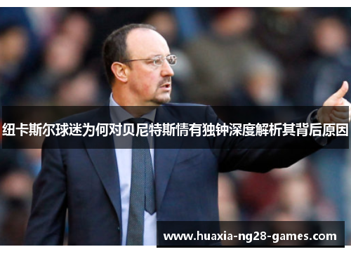 纽卡斯尔球迷为何对贝尼特斯情有独钟深度解析其背后原因 纽卡斯尔球迷为何对贝尼特斯情有独钟深度解析其背后原因