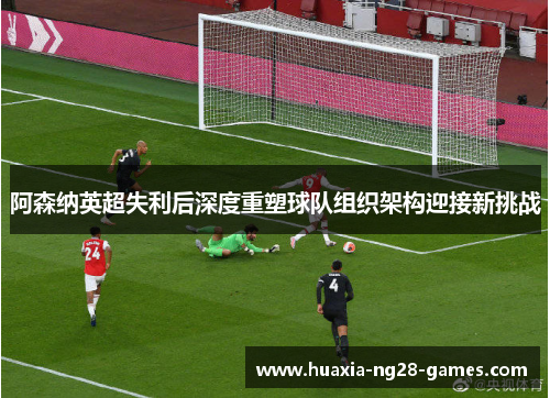 阿森纳英超失利后深度重塑球队组织架构迎接新挑战
