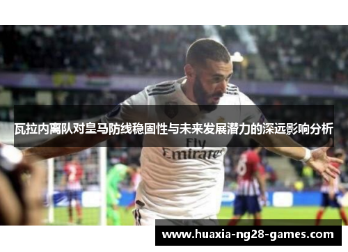瓦拉内离队对皇马防线稳固性与未来发展潜力的深远影响分析 瓦拉内离队对皇马防线稳固性与未来发展潜力的深远影响分析