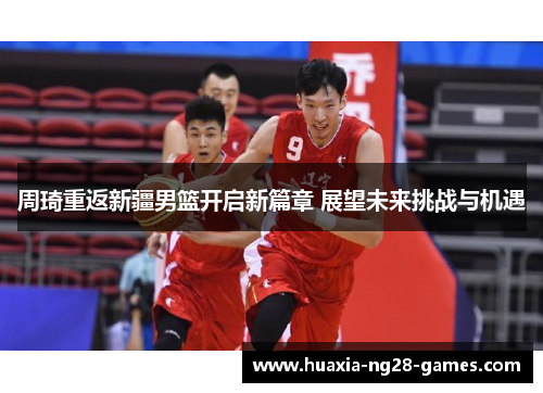 周琦重返新疆男篮开启新篇章 展望未来挑战与机遇 周琦重返新疆男篮开启新篇章 展望未来挑战与机遇