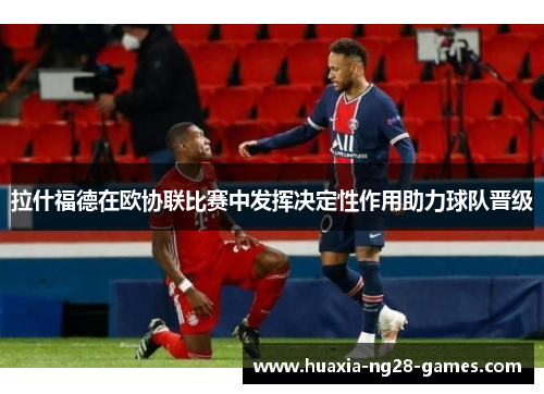 拉什福德在欧协联比赛中发挥决定性作用助力球队晋级