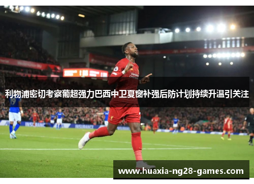 利物浦密切考察葡超强力巴西中卫夏窗补强后防计划持续升温引关注