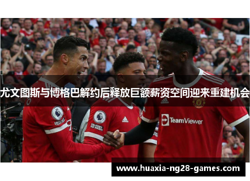 尤文图斯与博格巴解约后释放巨额薪资空间迎来重建机会