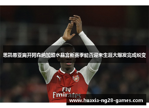 恩凯蒂亚离开阿森纳加盟水晶宫新赛季能否迎来生涯大爆发完成蜕变
